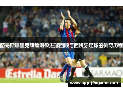 路易斯恩里克辉煌退役进球回顾与西班牙足球的传奇历程
