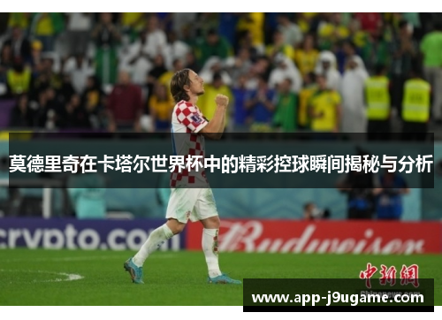 莫德里奇在卡塔尔世界杯中的精彩控球瞬间揭秘与分析