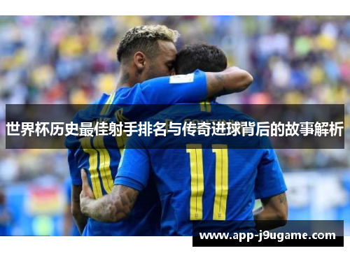 世界杯历史最佳射手排名与传奇进球背后的故事解析