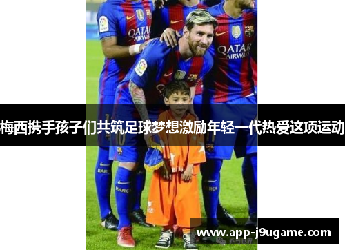 梅西携手孩子们共筑足球梦想激励年轻一代热爱这项运动
