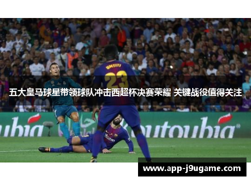 五大皇马球星带领球队冲击西超杯决赛荣耀 关键战役值得关注