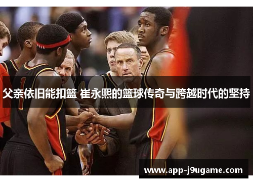 父亲依旧能扣篮 崔永熙的篮球传奇与跨越时代的坚持