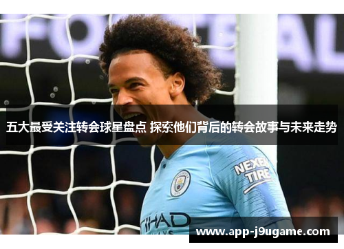 五大最受关注转会球星盘点 探索他们背后的转会故事与未来走势